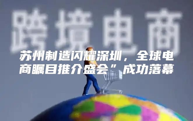 苏州制造闪耀深圳，全球电商瞩目推介盛会”成功落幕