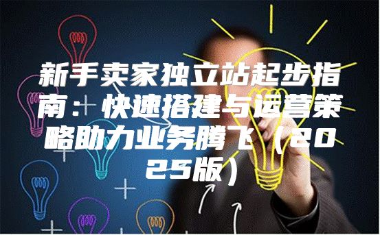 新手卖家独立站起步指南：快速搭建与运营策略助力业务腾飞2025版
