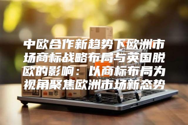 中欧合作新趋势下欧洲市场商标战略布局与英国脱欧的影响：以商标布局为视角聚焦欧洲市场新态势
