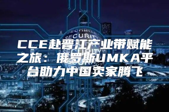 CCE赴晋江产业带赋能之旅：俄罗斯UMKA平台助力中国卖家腾飞