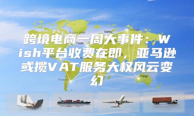 跨境电商一周大事件：Wish平台收费在即，亚马逊或揽VAT服务大权风云变幻
