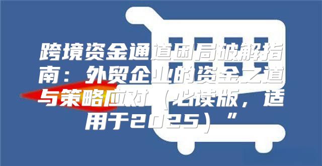 跨境资金通道困局破解指南：外贸企业的资金之道与策略应对必读版，适用于2025”