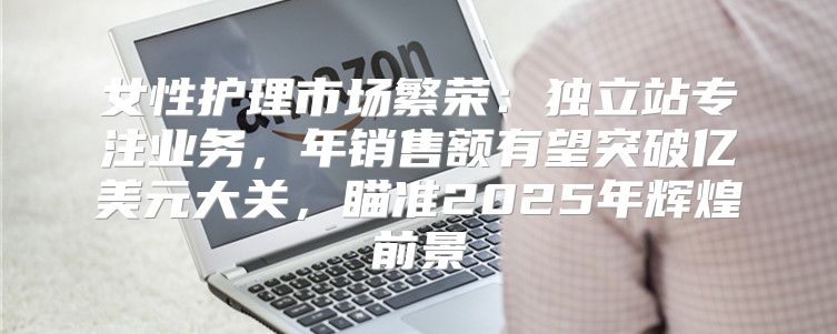 女性护理市场繁荣：独立站专注业务，年销售额有望突破亿美元大关，瞄准2025年辉煌前景