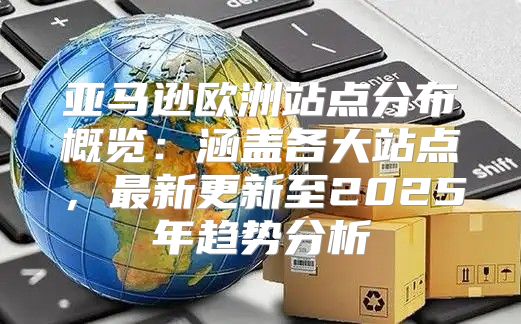 亚马逊欧洲站点分布概览：涵盖各大站点，最新更新至2025年趋势分析