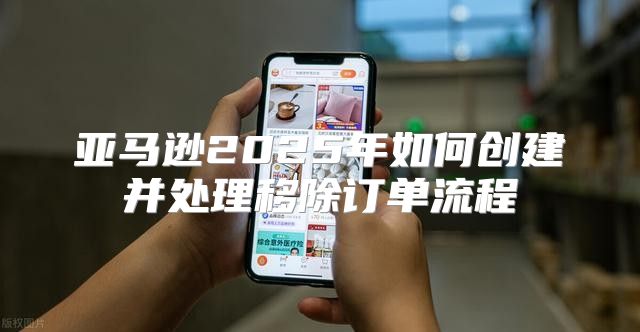 亚马逊2025年如何创建并处理移除订单流程