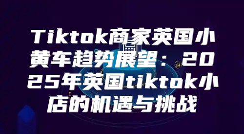 Tiktok商家英国小黄车趋势展望：2025年英国tiktok小店的机遇与挑战