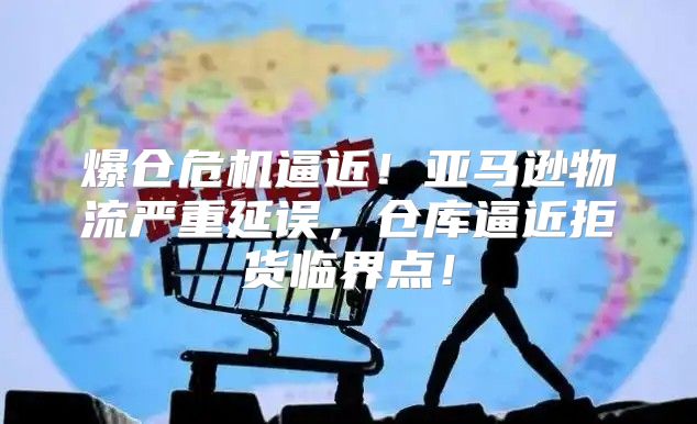 爆仓危机逼近！亚马逊物流严重延误，仓库逼近拒货临界点！