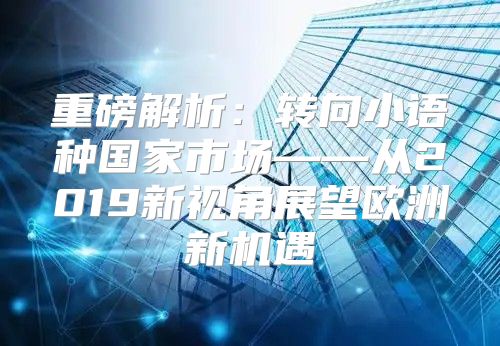 重磅解析：转向小语种国家市场——从2019新视角展望欧洲新机遇