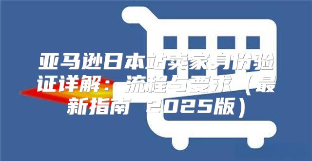 亚马逊日本站卖家身份验证详解：流程与要求最新指南 2025版