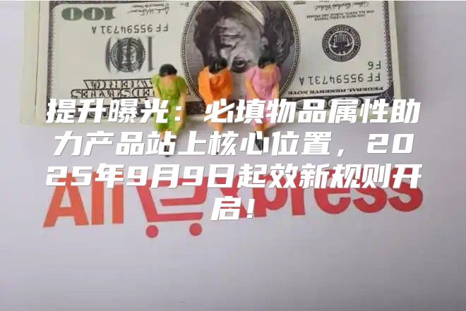 提升曝光：必填物品属性助力产品站上核心位置，2025年9月9日起效新规则开启！