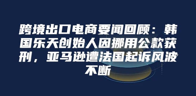 跨境出口电商要闻回顾：韩国乐天创始人因挪用公款获刑，亚马逊遭法国起诉风波不断