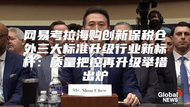 网易考拉海购创新保税仓外三大标准升级行业新标杆：质量把控再升级举措出炉