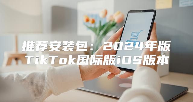 推荐安装包：2025年版TikTok国际版iOS版本