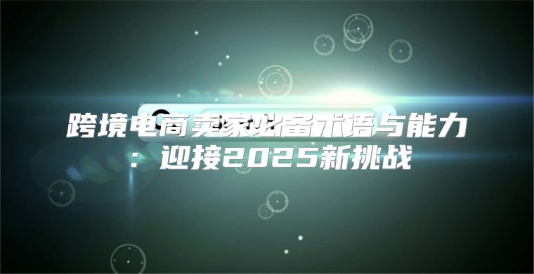 跨境电商卖家必备术语与能力：迎接2025新挑战