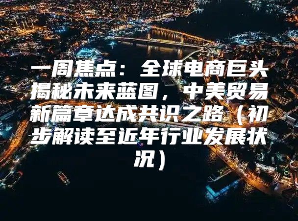 一周焦点：全球电商巨头揭秘未来蓝图，中美贸易新篇章达成共识之路初步解读至近年行业发展状况