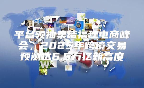 平台领袖集结福建电商峰会，2025年跨境交易预测达6.5万亿新高度