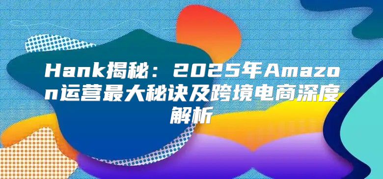 Hank揭秘：2025年Amazon运营最大秘诀及跨境电商深度解析
