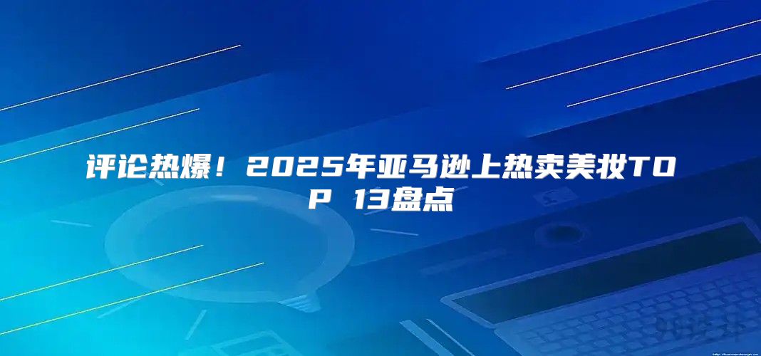 评论热爆！2025年亚马逊上热卖美妆TOP 13盘点