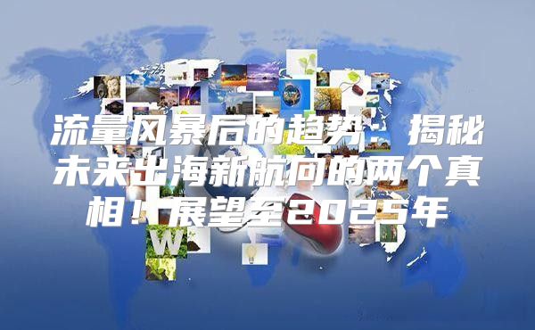 流量风暴后的趋势：揭秘未来出海新航向的两个真相！展望至2025年