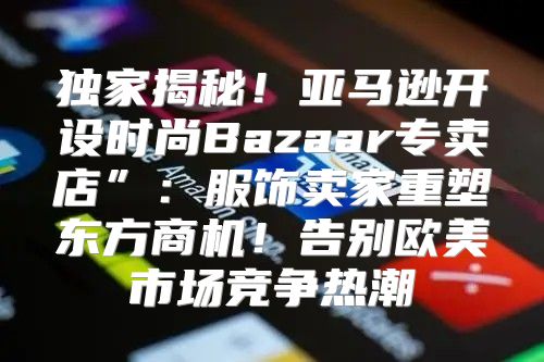 独家揭秘！亚马逊开设时尚Bazaar专卖店”：服饰卖家重塑东方商机！告别欧美市场竞争热潮