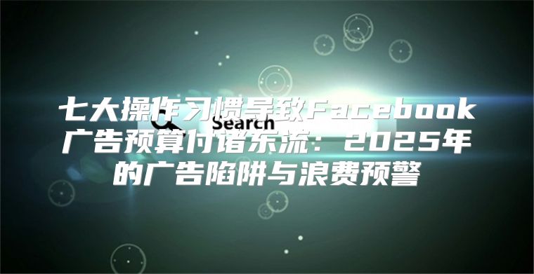 七大操作习惯导致Facebook广告预算付诸东流：2025年的广告陷阱与浪费预警