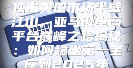 独占美国市场半壁江山，亚马逊电商平台巅峰之路揭秘：如何稳坐第一宝座到2025年