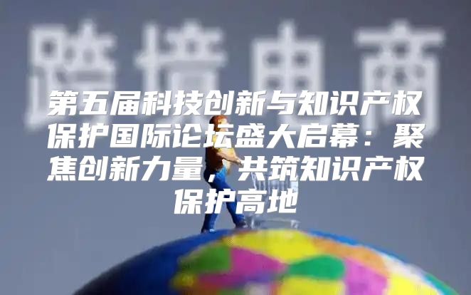 第五届科技创新与知识产权保护国际论坛盛大启幕：聚焦创新力量，共筑知识产权保护高地
