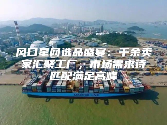 风口星网选品盛宴：千余卖家汇聚工厂，市场需求待匹配满足高峰