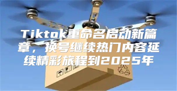 Tiktok重命名启动新篇章，换号继续热门内容延续精彩旅程到2025年