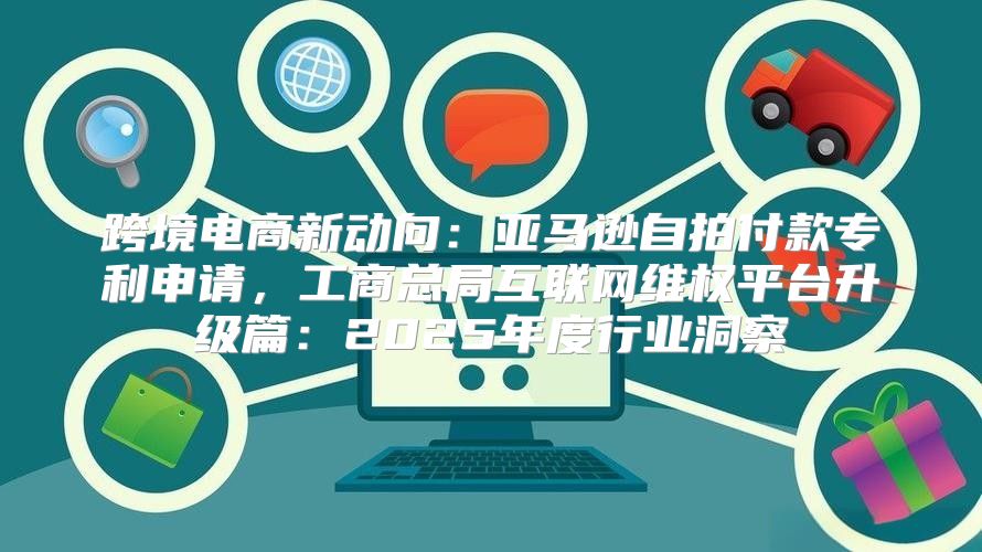 跨境电商新动向：亚马逊自拍付款专利申请，工商总局互联网维权平台升级篇：2025年度行业洞察