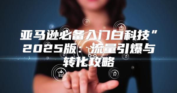 亚马逊必备入门白科技”2025版：流量引爆与转化攻略