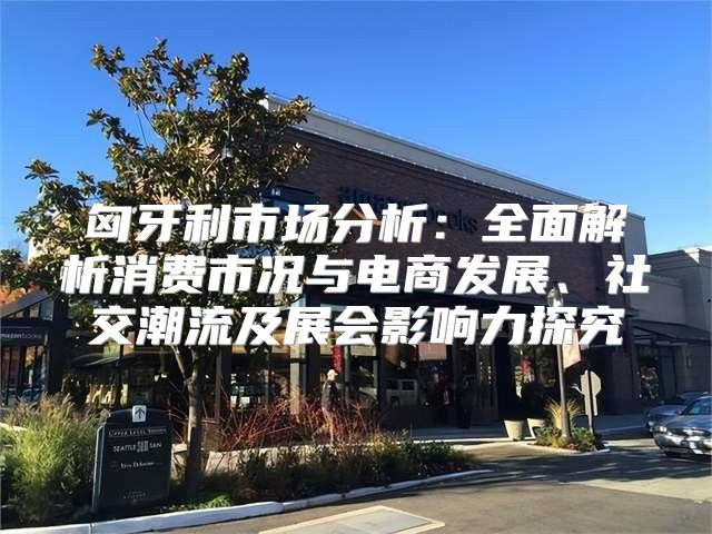 匈牙利市场分析：全面解析消费市况与电商发展、社交潮流及展会影响力探究
