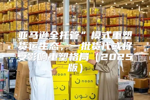 亚马逊全托管”模式重塑货运生态，一批货代或将受影响重塑格局2025版