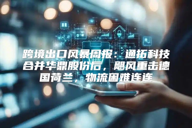 跨境出口风暴周报：通拓科技合并华鼎股份后，飓风重击德国荷兰，物流困难连连
