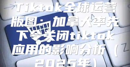Tiktok全球运营版图：加拿大率先下令关闭tiktok应用的影响分析2025年
