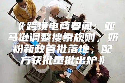 跨境电商要闻：亚马逊调整搜索规则，奶粉新政首批落地，配方获批量批出炉