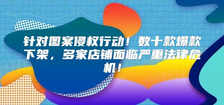 针对图案侵权行动！数十款爆款下架，多家店铺面临严重法律危机！