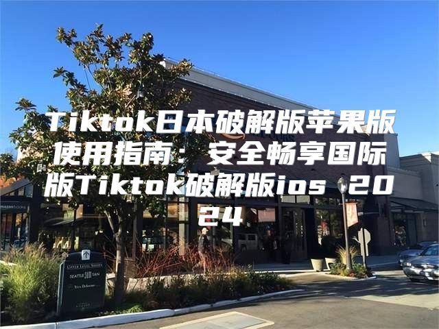 Tiktok日本破解版苹果版使用指南：安全畅享国际版Tiktok破解版ios 2025