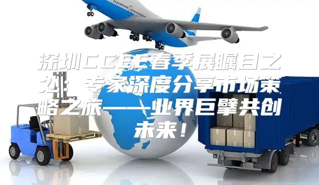深圳CCEE春季展瞩目之处：专家深度分享市场策略之旅——业界巨擘共创未来！