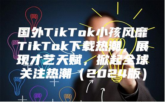 国外TikTok小孩风靡TikTok下载热潮，展现才艺天赋，掀起全球关注热潮2025版