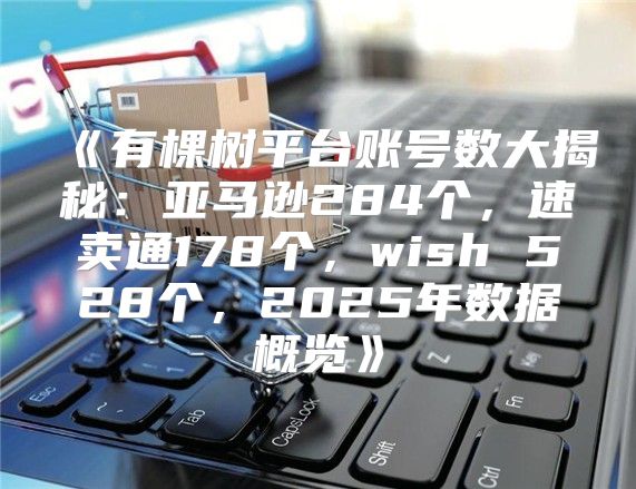 有棵树平台账号数大揭秘：亚马逊284个，速卖通178个，wish528个，2025年数据概览