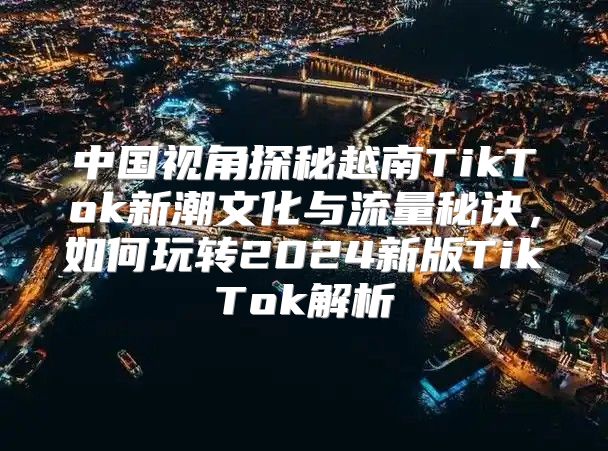 中国视角探秘越南TikTok新潮文化与流量秘诀，如何玩转2025新版TikTok解析