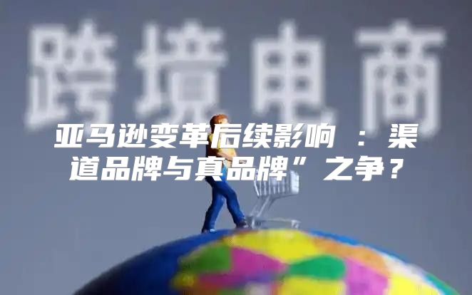 亚马逊变革后续影响⑥：渠道品牌与真品牌”之争？