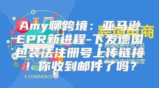 Amy聊跨境：亚马逊EPR新进程-下发德国包装法注册号上传链接！你收到邮件了吗？