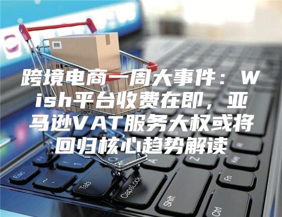 跨境电商一周大事件：Wish平台收费在即，亚马逊VAT服务大权或将回归核心趋势解读