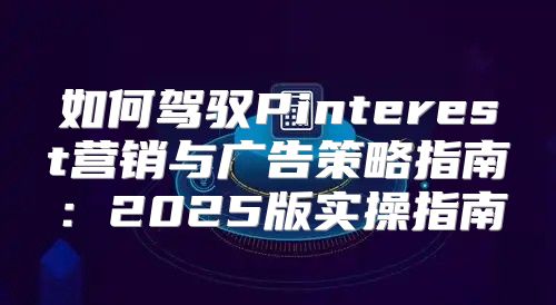 如何驾驭Pinterest营销与广告策略指南：2025版实操指南