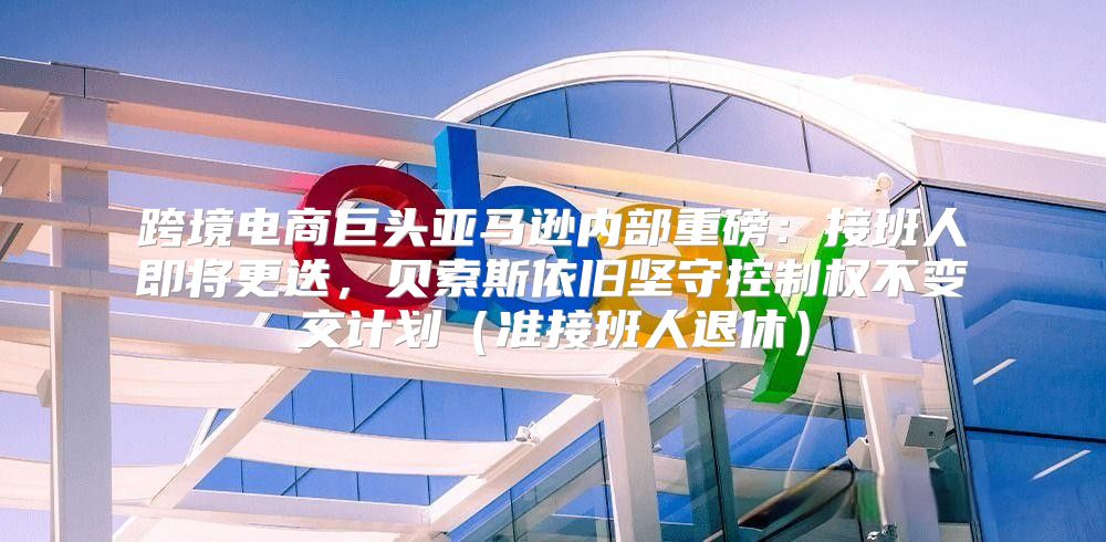 跨境电商巨头亚马逊内部重磅：接班人即将更迭，贝索斯依旧坚守控制权不变交计划准接班人退休