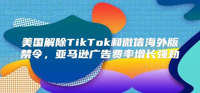美国解除TikTok和微信海外版禁令，亚马逊广告费率增长强劲