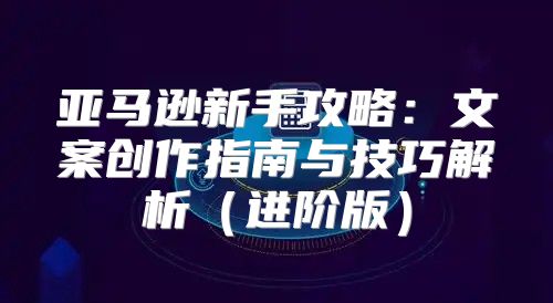 亚马逊新手攻略：文案创作指南与技巧解析进阶版