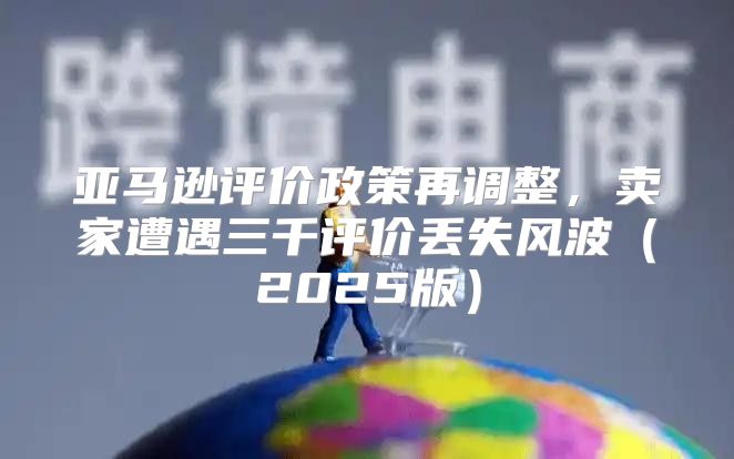 亚马逊评价政策再调整，卖家遭遇三千评价丢失风波2025版